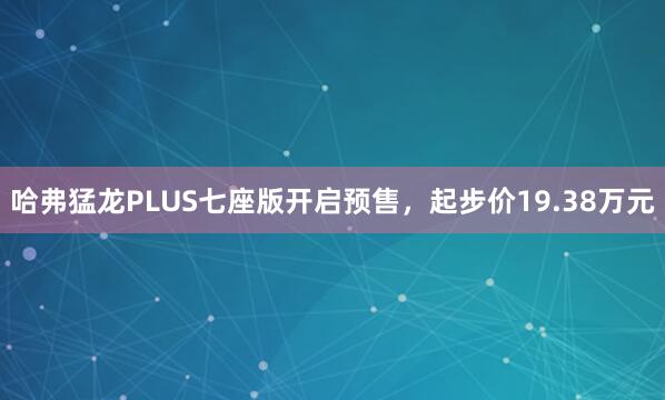 哈弗猛龙PLUS七座版开启预售，起步价19.38万元