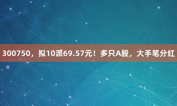 300750，拟10派69.57元！多只A股，大手笔分红