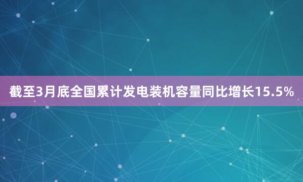 截至3月底全国累计发电装机容量同比增长15.5%