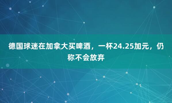 德国球迷在加拿大买啤酒，一杯24.25加元，仍称不会放弃
