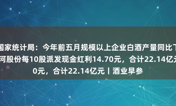 国家统计局：今年前五月规模以上企业白酒产量同比下降4.3%；洋河股份每10股派发现金红利14.70元，合计22.14亿元丨酒业早参