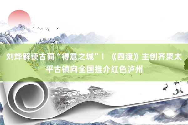 刘烨解读古蔺“得意之城”！《四渡》主创齐聚太平古镇向全国推介红色泸州