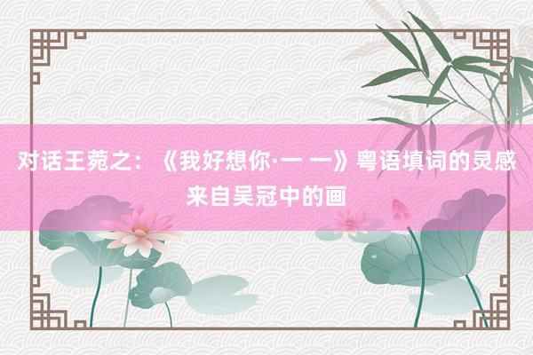 对话王菀之：《我好想你·一 一》粤语填词的灵感来自吴冠中的画