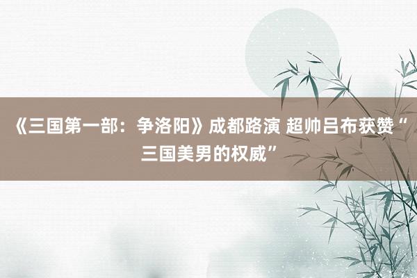 《三国第一部：争洛阳》成都路演 超帅吕布获赞“三国美男的权威”