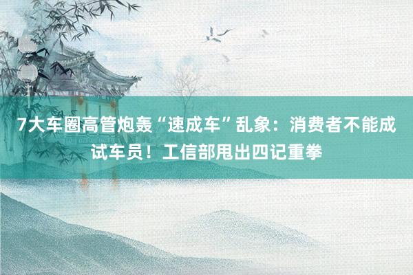 7大车圈高管炮轰“速成车”乱象：消费者不能成试车员！工信部甩出四记重拳