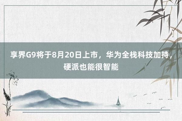 享界G9将于8月20日上市，华为全栈科技加持，硬派也能很智能