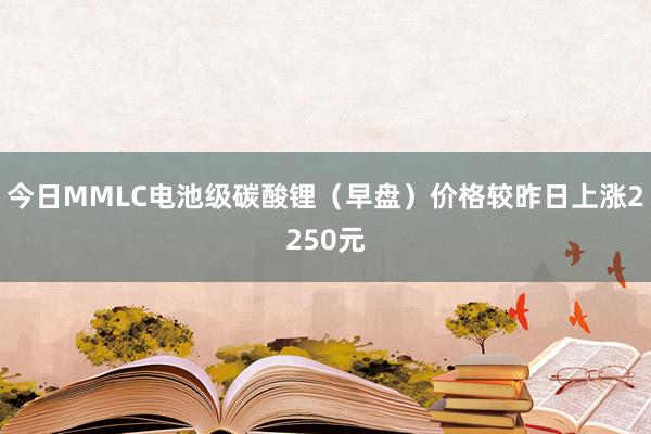今日MMLC电池级碳酸锂（早盘）价格较昨日上涨2250元