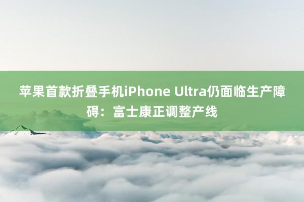 苹果首款折叠手机iPhone Ultra仍面临生产障碍：富士康正调整产线