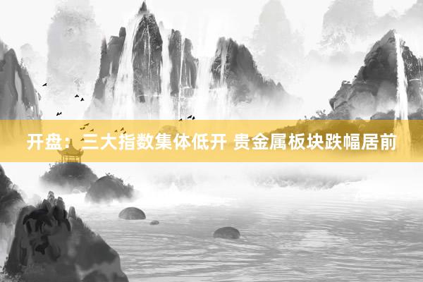 开盘：三大指数集体低开 贵金属板块跌幅居前