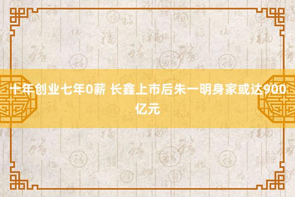 十年创业七年0薪 长鑫上市后朱一明身家或达900亿元