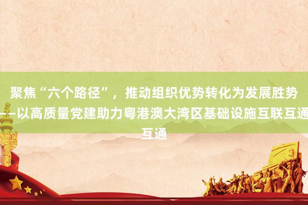 聚焦“六个路径”，推动组织优势转化为发展胜势——以高质量党建助力粤港澳大湾区基础设施互联互通