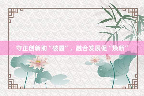 守正创新助“破圈”，融合发展促“焕新”