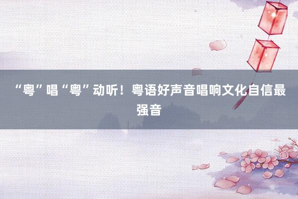 “粤”唱“粤”动听！粤语好声音唱响文化自信最强音