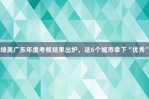 绿美广东年度考核结果出炉，这6个城市拿下“优秀”