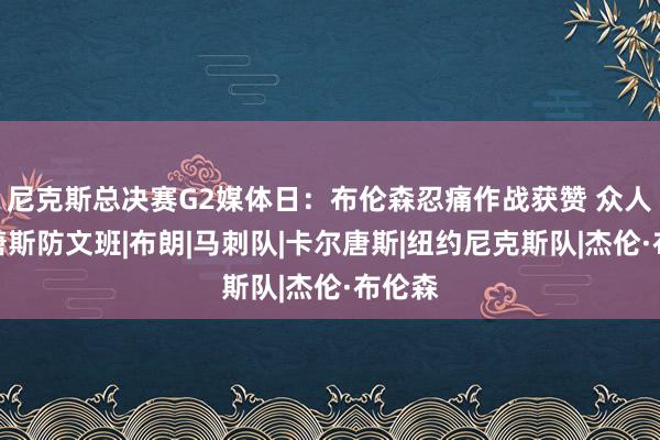 尼克斯总决赛G2媒体日：布伦森忍痛作战获赞 众人回应唐斯防文班|布朗|马刺队|卡尔唐斯|纽约尼克斯队|杰伦·布伦森