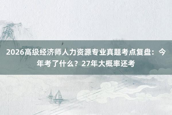 2026高级经济师人力资源专业真题考点复盘：今年考了什么？27年大概率还考
