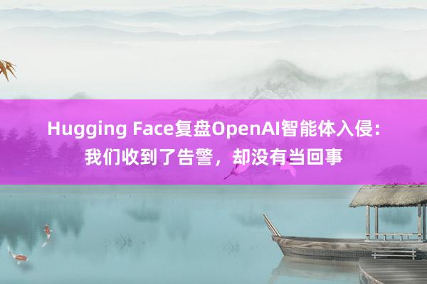 Hugging Face复盘OpenAI智能体入侵：我们收到了告警，却没有当回事