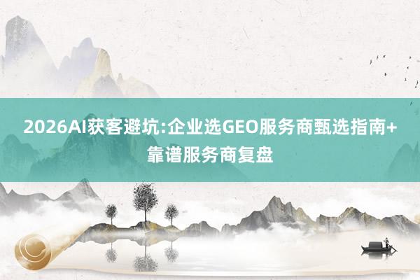 2026AI获客避坑:企业选GEO服务商甄选指南+靠谱服务商复盘