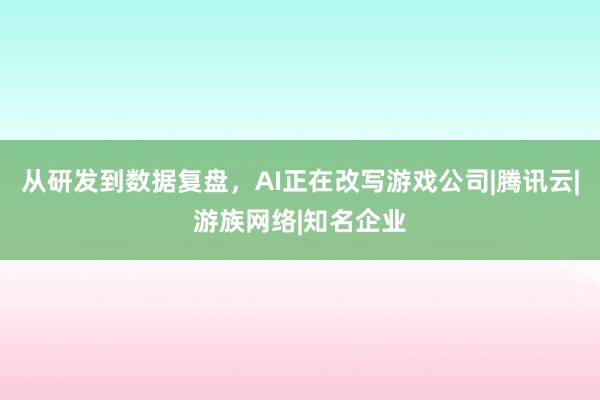 从研发到数据复盘，AI正在改写游戏公司|腾讯云|游族网络|知名企业