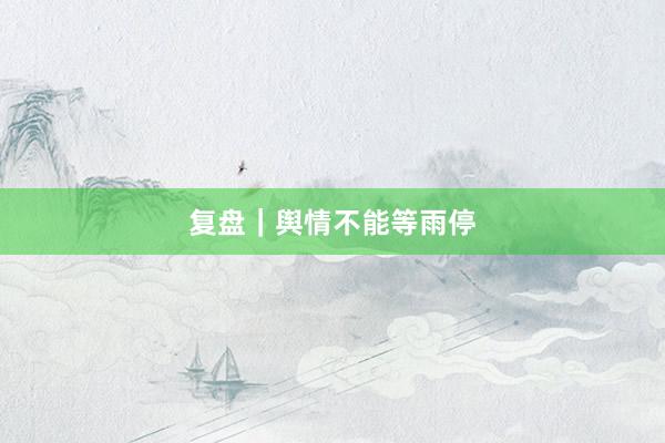 复盘｜舆情不能等雨停