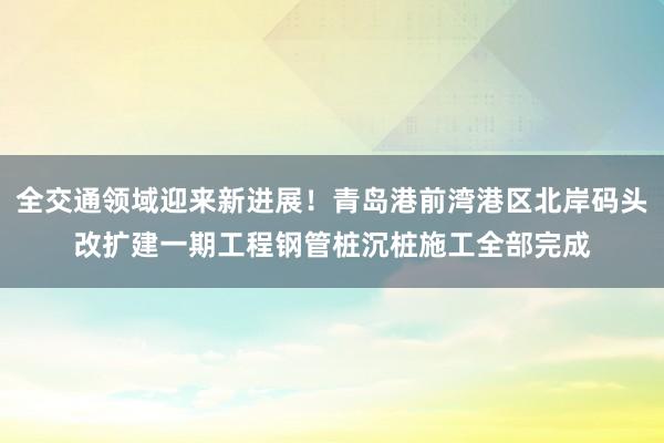 全交通领域迎来新进展！青岛港前湾港区北岸码头改扩建一期工程钢管桩沉桩施工全部完成