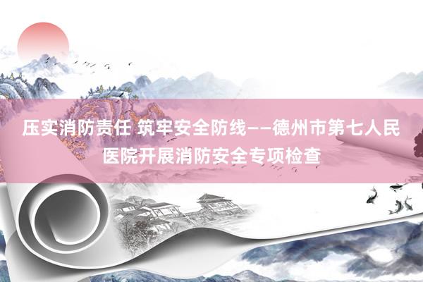 压实消防责任 筑牢安全防线——德州市第七人民医院开展消防安全专项检查