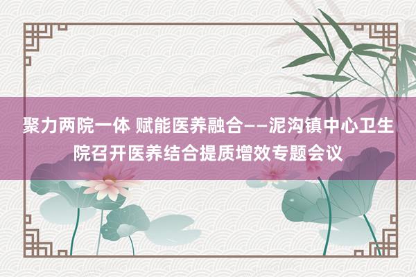 聚力两院一体 赋能医养融合——泥沟镇中心卫生院召开医养结合提质增效专题会议