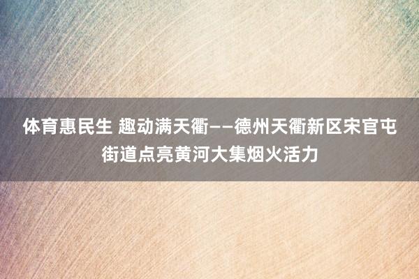 体育惠民生 趣动满天衢——德州天衢新区宋官屯街道点亮黄河大集烟火活力
