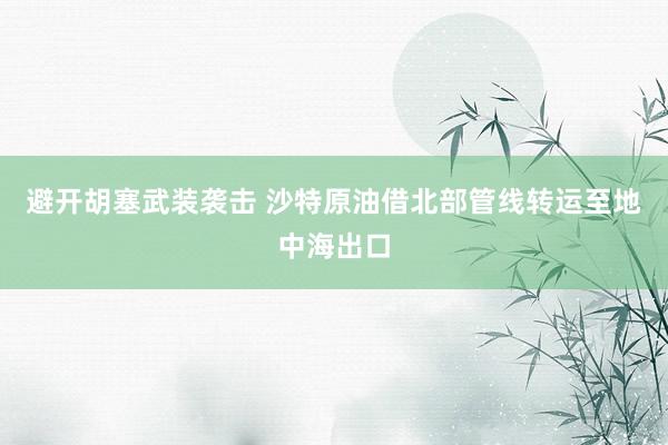 避开胡塞武装袭击 沙特原油借北部管线转运至地中海出口