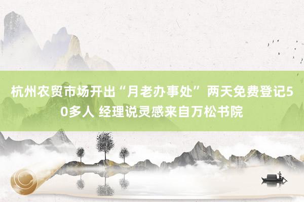杭州农贸市场开出“月老办事处” 两天免费登记50多人 经理说灵感来自万松书院
