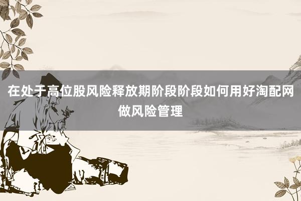 在处于高位股风险释放期阶段阶段如何用好淘配网做风险管理