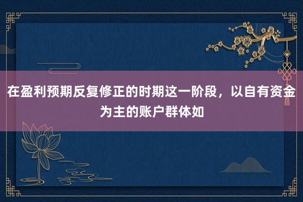 在盈利预期反复修正的时期这一阶段，以自有资金为主的账户群体如
