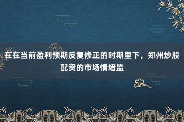 在在当前盈利预期反复修正的时期里下，郑州炒股配资的市场情绪监