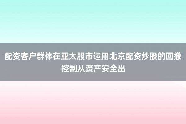 配资客户群体在亚太股市运用北京配资炒股的回撤控制从资产安全出