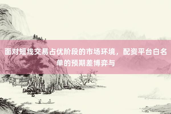 面对短线交易占优阶段的市场环境，配资平台白名单的预期差博弈与