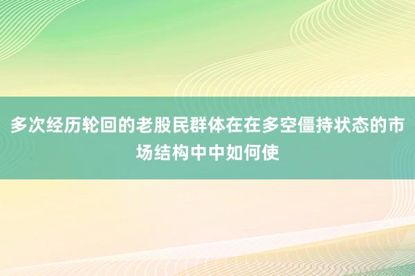 多次经历轮回的老股民群体在在多空僵持状态的市场结构中中如何使