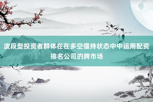 波段型投资者群体在在多空僵持状态中中运用配资排名公司的跨市场