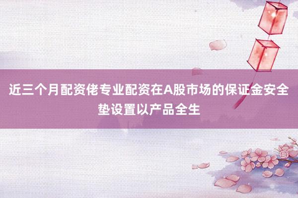 近三个月配资佬专业配资在A股市场的保证金安全垫设置以产品全生