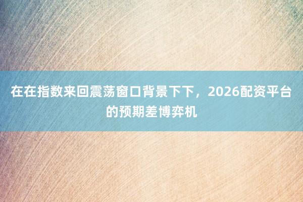 在在指数来回震荡窗口背景下下，2026配资平台的预期差博弈机