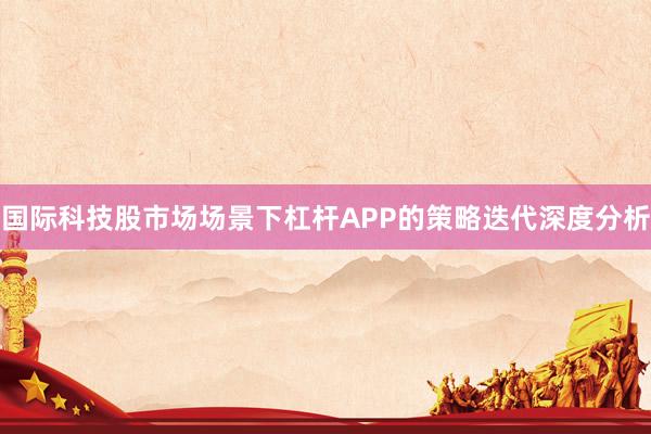 国际科技股市场场景下杠杆APP的策略迭代深度分析