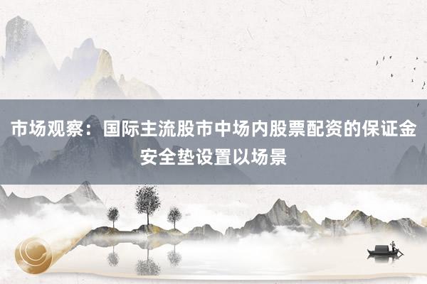 市场观察:国际主流股市中场内股票配资的保证金安全垫设置以场景