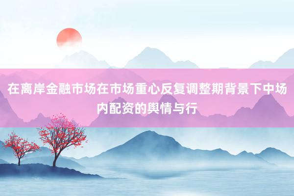 在离岸金融市场在市场重心反复调整期背景下中场内配资的舆情与行