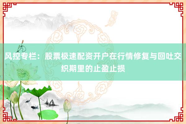 风控专栏：股票极速配资开户在行情修复与回吐交织期里的止盈止损