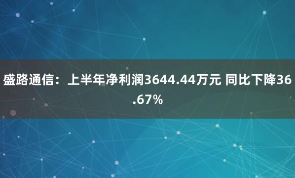 盛路通信：上半年净利润3644.44万元 同比下降36.67%