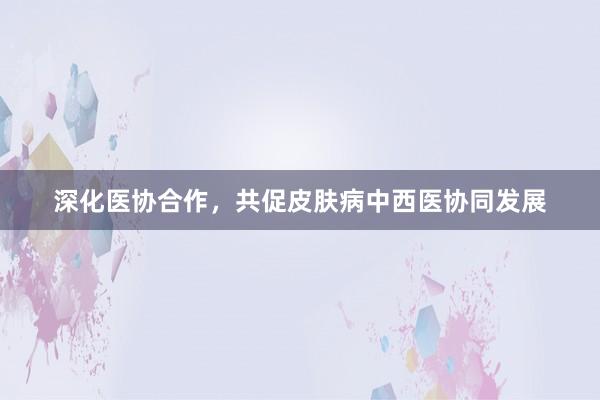 深化医协合作，共促皮肤病中西医协同发展