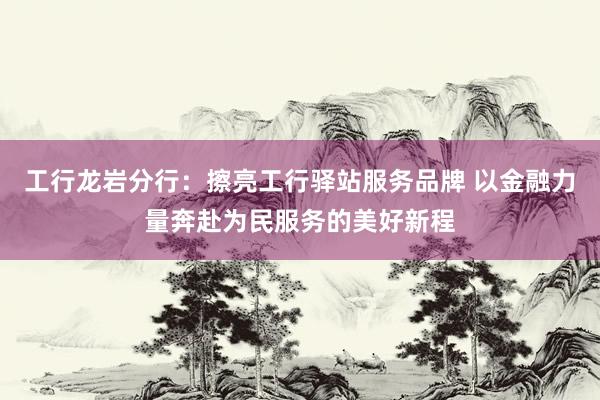 工行龙岩分行：擦亮工行驿站服务品牌 以金融力量奔赴为民服务的美好新程