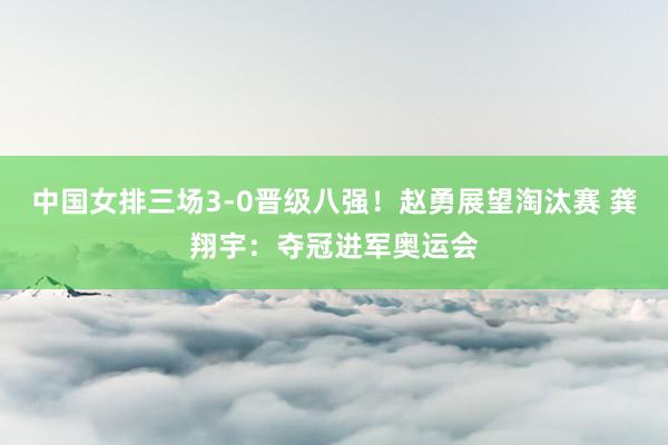 中国女排三场3-0晋级八强！赵勇展望淘汰赛 龚翔宇：夺冠进军奥运会