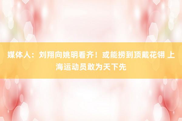 媒体人：刘翔向姚明看齐！或能捞到顶戴花翎 上海运动员敢为天下先