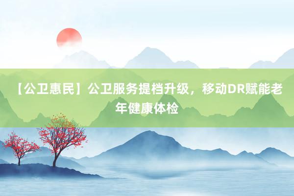 【公卫惠民】公卫服务提档升级，移动DR赋能老年健康体检