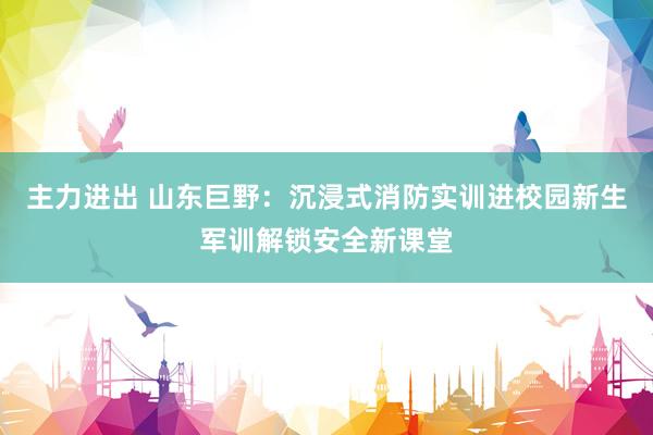 主力进出 山东巨野：沉浸式消防实训进校园新生军训解锁安全新课堂
